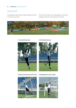74 Goalkeeping | 3. Technical preparation
Clearing the ball
The goalkeeper clears the ball in difﬁcult situations when he
is not sure he can catch it.
2. One-ﬁsted clearance1. Two-ﬁsted clearance
3. Ball turned away with one hand 4. Ball tipped over the crossbar
The choice of clearance to be made depends on where the
goalkeeper intervenes and the direction of the ball..
 