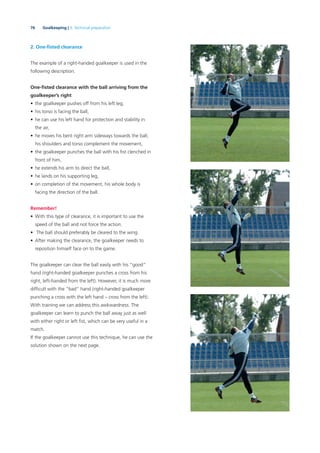 76 Goalkeeping | 3. Technical preparation
2. One-ﬁsted clearance
The example of a right-handed goalkeeper is used in the
following description.
One-ﬁsted clearance with the ball arriving from the
goalkeeper’s right
• the goalkeeper pushes off from his left leg,
• his torso is facing the ball,
• he can use his left hand for protection and stability in
the air,
• he moves his bent right arm sideways towards the ball;
his shoulders and torso complement the movement,
• the goalkeeper punches the ball with his ﬁst clenched in
front of him,
• he extends his arm to direct the ball,
• he lands on his supporting leg,
• on completion of the movement, his whole body is
facing the direction of the ball.
Remember!
• With this type of clearance, it is important to use the
speed of the ball and not force the action.
• The ball should preferably be cleared to the wing.
• After making the clearance, the goalkeeper needs to
reposition himself face on to the game.
The goalkeeper can clear the ball easily with his “good”
hand (right-handed goalkeeper punches a cross from his
right, left-handed from the left). However, it is much more
difﬁcult with the “bad” hand (right-handed goalkeeper
punching a cross with the left hand – cross from the left).
With training we can address this awkwardness. The
goalkeeper can learn to punch the ball away just as well
with either right or left ﬁst, which can be very useful in a
match.
If the goalkeeper cannot use this technique, he can use the
solution shown on the next page.
 