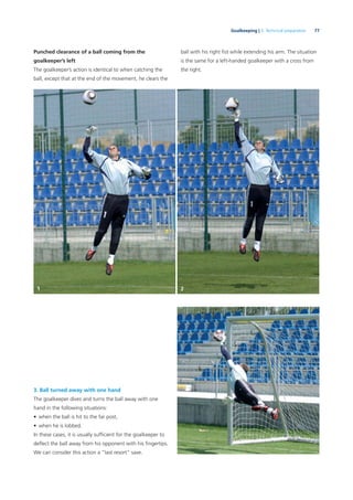77Goalkeeping | 3. Technical preparation
Punched clearance of a ball coming from the
goalkeeper’s left
The goalkeeper’s action is identical to when catching the
ball, except that at the end of the movement, he clears the
3. Ball turned away with one hand
The goalkeeper dives and turns the ball away with one
hand in the following situations:
• when the ball is hit to the far post,
• when he is lobbed.
In these cases, it is usually sufﬁcient for the goalkeeper to
deﬂect the ball away from his opponent with his ﬁngertips.
We can consider this action a “last resort” save.
ball with his right ﬁst while extending his arm. The situation
is the same for a left-handed goalkeeper with a cross from
the right.
1 2
 