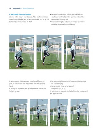 78 Goalkeeping | 3. Technical preparation
4. Ball tipped over the crossbar
When a ball is crossed near the goal, if the goalkeeper is not
sure of his positioning or if an opponent is near, he can tip the
ball over the crossbar. Why do this?
If, after moving, the goalkeeper ﬁnds himself facing the
goal, he tips the ball over the crossbar with the opposite
hand.
If, during his movement, the goalkeeper ﬁnds himself with
his back to goal:
• he can change his direction of movement by changing
his supporting leg,
• he can twist in the air as he takes off
(see photos 4, 5, 6, 7).
In both cases he is able to tip the ball over the crossbar with
the opposite hand.
• because, in his attempt to hold onto the ball, the
goalkeeper could fall over the goal line or touch the
crossbar and drop the ball,
• because turning the ball away in front of goal in the
presence of opponents could be risky.
1 2 3
4 5 6 7
 