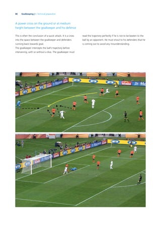 80 Goalkeeping | 3. Technical preparation
A power cross on the ground or at medium
height between the goalkeeper and his defence
This is often the conclusion of a quick attack. It is a cross
into the space between the goalkeeper and defenders
running back towards goal.
The goalkeeper intercepts the ball’s trajectory before
intervening, with or without a dive. The goalkeeper must
read the trajectory perfectly if he is not to be beaten to the
ball by an opponent. He must shout to his defenders that he
is coming out to avoid any misunderstanding.
 