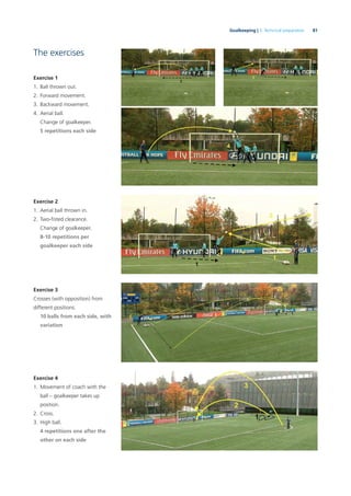 81Goalkeeping | 3. Technical preparation
The exercises
Exercise 1
1. Ball thrown out.
2. Forward movement.
3. Backward movement.
4. Aerial ball.
Change of goalkeeper.
5 repetitions each side
Exercise 2
1. Aerial ball thrown in.
2. Two-ﬁsted clearance.
Change of goalkeeper.
8-10 repetitions per
goalkeeper each side
Exercise 3
Crosses (with opposition) from
different positions.
10 balls from each side, with
variation
Exercise 4
1. Movement of coach with the
ball – goalkeeper takes up
position.
2. Cross.
3. High ball.
4 repetitions one after the
other on each side
 