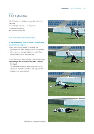 83Goalkeeping | 3. Technical preparation
3.2.4
1-on-1 situations
1-on-1 situations are analysed depending on where they
take place.
The goalkeeper may face a 1-on-1 situation:
• inside the penalty area,
• outside the penalty area.
1-on-1 situation in the penalty area
1. The goalkeeper is faced by a 1-on-1 situation after a
pass into the penalty area
• there is little time to analyse the situation, the
goalkeeper must get to the right place at the right time,
• after a sprint, he attempts to gather the ball without
diving or dives in at the opponent’s feet.
He can dive in at the opponent’s feet in two different ways:
• by sliding in (the example shown is for a dive to
the right)
The goalkeeper utilises the speed of his sprint. At the
appropriate moment, he bends his right leg under him
and slides in to gather the ball.
sliding in at the opponent’s feet
 