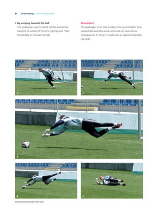 84 Goalkeeping | 3. Technical preparation
• by jumping towards the ball
The goalkeeper uses his speed. At the appropriate
moment he pushes off from his right leg and “ﬂies”
horizontally to intercept the ball.
Jumping towards the ball
Remember!
The goalkeeper must dive quickly to the ground rather than
upwards because this wastes time and can have serious
consequences if contact is made with an opponent (penalty,
red card).
1 2
3
4 5
 