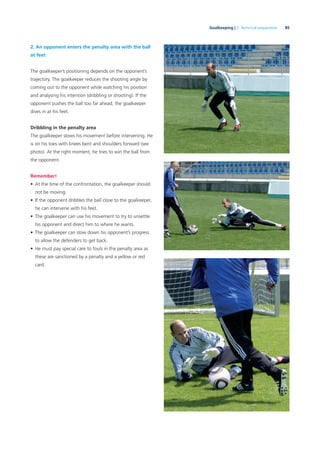 85Goalkeeping | 3. Technical preparation
2. An opponent enters the penalty area with the ball
at feet
The goalkeeper’s positioning depends on the opponent’s
trajectory. The goalkeeper reduces the shooting angle by
coming out to the opponent while watching his position
and analysing his intention (dribbling or shooting). If the
opponent pushes the ball too far ahead, the goalkeeper
dives in at his feet.
Dribbling in the penalty area
The goalkeeper slows his movement before intervening. He
is on his toes with knees bent and shoulders forward (see
photo). At the right moment, he tries to win the ball from
the opponent.
Remember!
• At the time of the confrontation, the goalkeeper should
not be moving.
• If the opponent dribbles the ball close to the goalkeeper,
he can intervene with his feet.
• The goalkeeper can use his movement to try to unsettle
his opponent and direct him to where he wants.
• The goalkeeper can slow down his opponent’s progress
to allow the defenders to get back.
• He must pay special care to fouls in the penalty area as
these are sanctioned by a penalty and a yellow or red
card.
 