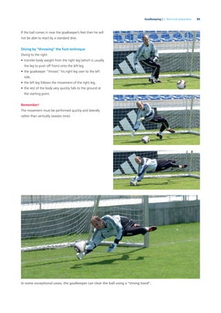 89Goalkeeping | 3. Technical preparation
If the ball comes in near the goalkeeper’s feet then he will
not be able to react by a standard dive.
Diving by “throwing” the foot technique
Diving to the right:
• transfer body weight from the right leg (which is usually
the leg to push off from) onto the left leg,
• the goalkeeper “throws” his right leg over to the left
side,
• the left leg follows the movement of the right leg,
• the rest of the body very quickly falls to the ground at
the starting point.
Remember!
The movement must be performed quickly and laterally
rather than vertically (wastes time).
In some exceptional cases, the goalkeeper can clear the ball using a “strong hand”.
 
