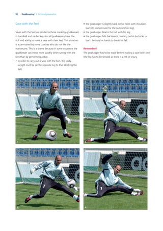 90 Goalkeeping | 3. Technical preparation
Save with the feet
Saves with the feet are similar to those made by goalkeepers
in handball and ice hockey. Not all goalkeepers have the
skill and ability to make a save with their feet. This situation
is accentuated by some coaches who do not like the
manoeuvre. This is a shame because in some situations the
goalkeeper can move more quickly when saving with the
feet than by performing a dive.
• in order to carry out a save with the feet, the body
weight must be on the opposite leg to that blocking the
ball,
• the goalkeeper is slightly back on his heels with shoulders
back (to compensate for the outstretched leg),
• the goalkeeper blocks the ball with his leg,
• the goalkeeper falls backwards, landing on his buttocks or
back; he uses his hands to break his fall.
Remember!
The goalkeeper has to be ready before making a save with feet
(the leg has to be tensed) as there is a risk of injury.
31
42
 