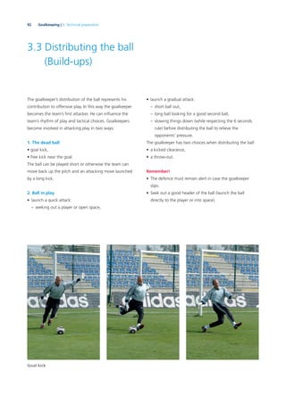 92 Goalkeeping | 3. Technical preparation
3.3 Distributing the ball
(Build-ups)
The goalkeeper’s distribution of the ball represents his
contribution to offensive play. In this way the goalkeeper
becomes the team’s ﬁrst attacker. He can inﬂuence the
team’s rhythm of play and tactical choices. Goalkeepers
become involved in attacking play in two ways:
1. The dead ball
• goal kick,
• free kick near the goal.
The ball can be played short or otherwise the team can
move back up the pitch and an attacking move launched
by a long kick.
2. Ball in play
• launch a quick attack:
– seeking out a player or open space,
• launch a gradual attack:
– short ball out,
– long ball looking for a good second ball,
– slowing things down (while respecting the 6 seconds
rule) before distributing the ball to relieve the
opponents’ pressure.
The goalkeeper has two choices when distributing the ball:
• a kicked clearance,
• a throw-out.
Remember!
• The defence must remain alert in case the goalkeeper
slips.
• Seek out a good header of the ball (launch the ball
directly to the player or into space).
Goal kick
 