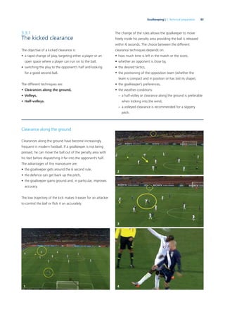 93Goalkeeping | 3. Technical preparation
3.3.1
The kicked clearance
The objective of a kicked clearance is:
• a rapid change of play, targeting either a player or an
open space where a player can run on to the ball,
• switching the play to the opponent’s half and looking
for a good second ball.
The different techniques are:
• Clearances along the ground,
• Volleys,
• Half-volleys.
The change of the rules allows the goalkeeper to move
freely inside his penalty area providing the ball is released
within 6 seconds. The choice between the different
clearance techniques depends on:
• how much time is left in the match or the score,
• whether an opponent is close by,
• the desired tactics,
• the positioning of the opposition team (whether the
team is compact and in position or has lost its shape),
• the goalkeeper’s preferences,
• the weather conditions:
– a half-volley or clearance along the ground is preferable
when kicking into the wind,
– a volleyed clearance is recommended for a slippery
pitch.
Clearance along the ground
Clearances along the ground have become increasingly
frequent in modern football. If a goalkeeper is not being
pressed, he can move the ball out of the penalty area with
his feet before dispatching it far into the opponent’s half.
The advantages of this manoeuvre are:
• the goalkeeper gets around the 6 second rule,
• the defence can get back up the pitch,
• the goalkeeper gains ground and, in particular, improves
accuracy.
The low trajectory of the kick makes it easier for an attacker
to control the ball or ﬂick it on accurately.
1
2
3
4
 