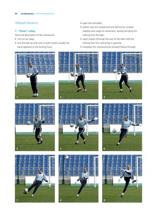 94 Goalkeeping | 3. Technical preparation
Volleyed clearance
1. “Classic” volley
Technical description of the manoeuvre:
• 3-4 run-up steps,
• toss the ball up with one or both hands (usually the
hand opposite to the kicking foot),
• open the shoulders,
• stretch one arm ahead and one behind to increase
stability and range of movement, quickly bringing the
striking foot through,
• upon impact (through the axis of the ball) hold the
striking foot ﬁrm and bring it upwards,
• complete the manoeuvre by forward follow-through.
1
4
7
2
5
8
3
6
9
 