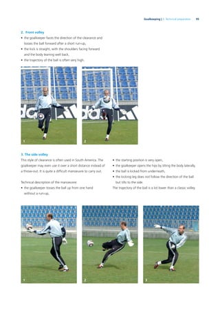 95Goalkeeping | 3. Technical preparation
2. Front volley
• the goalkeeper faces the direction of the clearance and
tosses the ball forward after a short run-up,
• the kick is straight, with the shoulders facing forward
and the body leaning well back,
• the trajectory of the ball is often very high.
3. The side volley
This style of clearance is often used in South America. The
goalkeeper may even use it over a short distance instead of
a throw-out. It is quite a difﬁcult manoeuvre to carry out.
Technical description of the manoeuvre:
• the goalkeeper tosses the ball up from one hand
without a run-up,
• the starting position is very open,
• the goalkeeper opens the hips by tilting the body laterally,
• the ball is kicked from underneath,
• the kicking leg does not follow the direction of the ball
but tilts to the side.
The trajectory of the ball is a lot lower than a classic volley.
1 2
1 2 3
 