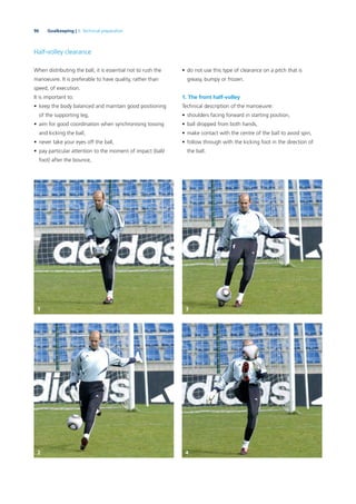 96 Goalkeeping | 3. Technical preparation
Half-volley clearance
When distributing the ball, it is essential not to rush the
manoeuvre. It is preferable to have quality, rather than
speed, of execution.
It is important to:
• keep the body balanced and maintain good positioning
of the supporting leg,
• aim for good coordination when synchronising tossing
and kicking the ball,
• never take your eyes off the ball,
• pay particular attention to the moment of impact (ball/
foot) after the bounce,
• do not use this type of clearance on a pitch that is
greasy, bumpy or frozen.
1. The front half-volley
Technical description of the manoeuvre:
• shoulders facing forward in starting position,
• ball dropped from both hands,
• make contact with the centre of the ball to avoid spin,
• follow through with the kicking foot in the direction of
the ball.
1 3
2 4
 