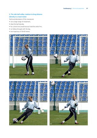 97Goalkeeping | 3. Technical preparation
2. The side half-volley: medium to long distance
(directly to a team-mate)
Technical description of the manoeuvre:
• not a large range of movement,
• drop the ball laterally,
• for a short kick (small bounce) hold the ankle ﬁrm,
• no follow-through with the leg,
• low trajectory of 30-40 metres.
1 3
2 4
 