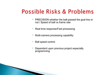  PRECISION whether the ball passed the goal line or
not / Speed of ball vs frame rate
 Real time response/Fast processing
 Multi-camera processing capability
 Ball speed control
 Dependent upon previous project especially
programming
 