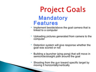 Mandatory
Features
 Implement beside/above the goal camera that is
linked to a computer
 Uploading pictures generated from camera to the
computer
 Detection system will give response whether the
goal was scored or not
 Building a launcher (ping pong) that will move in
semicircle/straight path around the goal
 Shooting from the gun toward specific target by
moving it horizontally/vertically
 