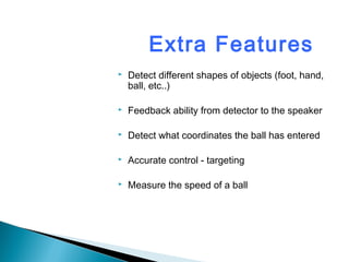 Extra Features
 Detect different shapes of objects (foot, hand,
ball, etc..)
 Feedback ability from detector to the speaker
 Detect what coordinates the ball has entered
 Accurate control - targeting
 Measure the speed of a ball
 