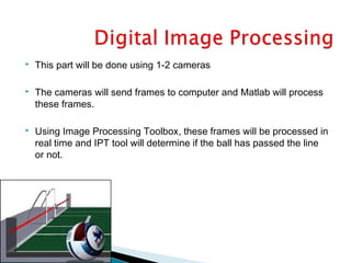  This part will be done using 1-2 cameras
 The cameras will send frames to computer and Matlab will process
these frames.
 Using Image Processing Toolbox, these frames will be processed in
real time and IPT tool will determine if the ball has passed the line
or not.
 