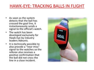 HAWK-EYE: TRACKING BALLS IN FLIGHT 
• As soon as the system 
detects that the ball has 
crossed the goal line, it 
instantaneously sends a 
signal to the official’s watch. 
• The watch has been 
developed exclusively for 
Hawk-Eye by industry 
leaders Adeunis. 
• It is technically possible to 
also provide a “near miss” 
signal to the watches so the 
referee also receives a 
positive confirmation that 
the ball did not cross the 
line in a close incident. 
 