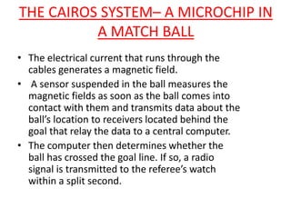 THE CAIROS SYSTEM– A MICROCHIP IN 
A MATCH BALL 
• The electrical current that runs through the 
cables generates a magnetic field. 
• A sensor suspended in the ball measures the 
magnetic fields as soon as the ball comes into 
contact with them and transmits data about the 
ball’s location to receivers located behind the 
goal that relay the data to a central computer. 
• The computer then determines whether the 
ball has crossed the goal line. If so, a radio 
signal is transmitted to the referee’s watch 
within a split second. 
 