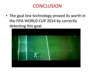 CONCLUSION 
• The goal line technology proved its worth in 
the FIFA WORLD CUP 2014 by correctly 
detecting this goal. 
