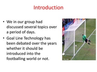 Introduction 
• We in our group had 
discussed several topics over 
a period of days. 
• Goal Line Technology has 
been debated over the years 
whether it should be 
introduced into the 
footballing world or not. 
 