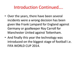Introduction Continued…. 
• Over the years, there have been several 
incidents were a wrong decision has been 
given like Frank Lampard for England against 
Germany or goalkeeper Roy Carroll for 
Manchester United against Tottenham. 
• And finally this year the technology was 
introduced on the biggest stage of football i.e. 
FIFA WORLD CUP 2014. 
 