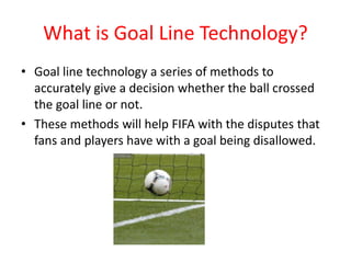 What is Goal Line Technology? 
• Goal line technology a series of methods to 
accurately give a decision whether the ball crossed 
the goal line or not. 
• These methods will help FIFA with the disputes that 
fans and players have with a goal being disallowed. 
 