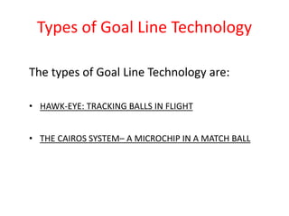 Types of Goal Line Technology 
The types of Goal Line Technology are: 
• HAWK-EYE: TRACKING BALLS IN FLIGHT 
• THE CAIROS SYSTEM– A MICROCHIP IN A MATCH BALL 
 