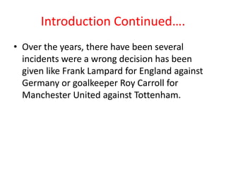 Introduction Continued….Over the years, there have been several incidents were a wrong decision has been given like Frank Lampard for England against Germany or goalkeeper Roy Carroll for Manchester United against Tottenham.