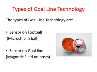 Types of Goal Line TechnologyThe types of Goal Line Technology are:Sensor on Football (Microchip in ball)Sensor on Goal line (Magnetic Field on posts)