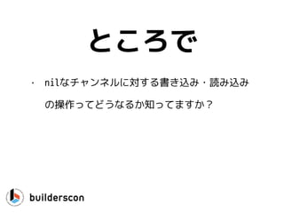 func CanWeRead(ch <-chan int) {
select {
case <-ch:
… // yes, we can read
}
}
読み込み
ポイント：defaultがないとブ
ロックするよ！
 