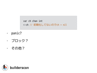 func CanWeRead(ch <-chan int) {
select {
case <-ch:
… // yes, we can read
default:
… // no, we could not read
}
}
読み込み
 