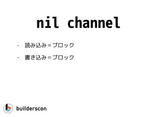 func CanWeRead(ch <-chan int) {
select {
case <-ch:
… // yes, we can read
default:
… // no, we could not read
}
}
読み込み
ポイント：読み込みが即時でき
ない場合はデフォルトが実行さ
れるので、実質的なノンブロッ
キングI/O
 