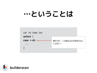 func CanWeRead(ch <-chan int) {
select {
case v, ok := <-ch:
if !ok { // channel is closed
…
}
fmt.Println(v)
}
}
値を使う
 