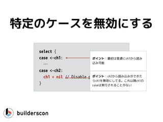 func CanWeRead(ch <-chan int) {
select {
case v, ok := <-ch:
if !ok { // channel is closed
…
}
fmt.Println(v)
}
}
値を使う
ポイント：代入もできるよ！
 