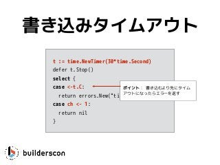 t := time.NewTimer(30*time.Second)
defer t.Stop()
select {
case <-t.C:
return errors.New(“timeout”)
case ch <- 1: 
return nil
}
書き込みタイムアウト
ポイント： 書き込むより先にタイム
アウトになったらエラーを返す
 