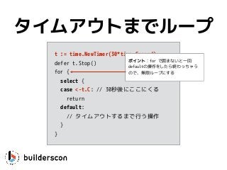 t := time.NewTimer(30*time.Second)
defer t.Stop()
for {
select {
case <-t.C: // 30秒後にここにくる
return
default: 
// タイムアウトするまで行う操作
}
}
タイムアウトまでループ
ポイント：for で囲まないと一回
defaultの操作をしたら終わっちゃう
ので、無限ループにする
 
