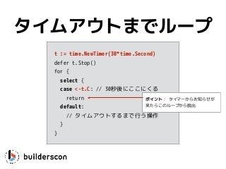 t := time.NewTimer(30*time.Second)
defer t.Stop()
for {
select {
case <-t.C: // 30秒後にここにくる
return
default: 
// タイムアウトするまで行う操作
}
}
タイムアウトまでループ
ポイント： タイマーからお知らせが
来たらこのループから脱出
 