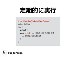 t := time.NewTicker(time.Second)
defer t.Stop()
for {
select {
case <-t.C: // 1秒ごとにここにくる
// 定期的な処理内容
}
}
定期的に実行
 