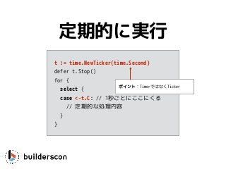 t := time.NewTicker(time.Second)
defer t.Stop()
for {
select {
case <-t.C: // 1秒ごとにここにくる
// 定期的な処理内容
}
}
定期的に実行
ポイント：TimerではなくTicker
 