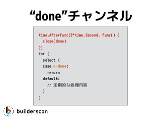 time.AfterFunc(5*time.Second, func() {
close(done)
})
for {
select {
case <-done: 
return
default:
// 定期的な処理内容
}
}
“done”チャンネル
 