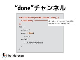 time.AfterFunc(5*time.Second, func() {
close(done)
})
for {
select {
case <-done: 
return
default:
// 定期的な処理内容
}
}
“done”チャンネル
ポイント： チャンネルをcloseすると
読み込みブロックが解除される
 