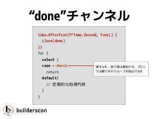 time.AfterFunc(5*time.Second, func() {
close(done)
})
for {
select {
case <-done: 
return
default:
// 定期的な処理内容
}
}
“done”チャンネル
ポイント：戻り値は無効だが、ブロッ
クは解けるのでループを脱出できる
 