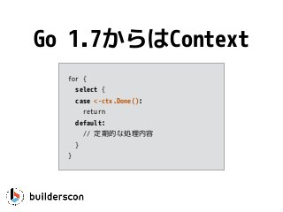 for {
select {
case <-ctx.Done(): 
return
default:
// 定期的な処理内容
}
}
Go 1.7からはContext
 