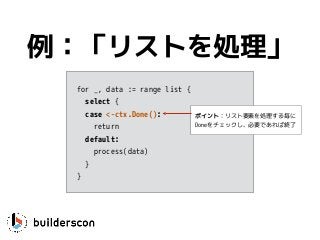 例：「リストを処理」
for _, data := range list {
select {
case <-ctx.Done(): 
return
default:
process(data)
}
}
ポイント：リスト要素を処理する毎に
Doneをチェックし、必要であれば終了
 