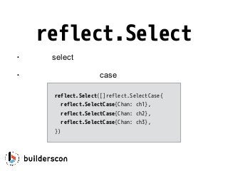 reflect.Select
• 動的にselect文を構築
• プログラム実行中にcaseの数や内容を変更できる
reflect.Select([]reflect.SelectCase{
reflect.SelectCase{Chan: ch1},
reflect.SelectCase{Chan: ch2},
reflect.SelectCase{Chan: ch3},
})
 
