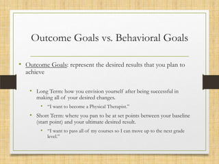Outcome Goals vs. Behavioral Goals
• Outcome Goals: represent the desired results that you plan to
achieve

• Long Term: how you envision yourself after being successful in
making all of your desired changes.

• “I want to become a Physical Therapist.”

• Short Term: where you pan to be at set points between your baseline
(start point) and your ultimate desired result.

• “I want to pass all of my courses so I can move up to the next grade
level.”

 