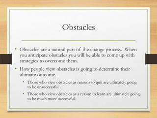 Obstacles
• Obstacles are a natural part of the change process. When
you anticipate obstacles you will be able to come up with
strategies to overcome them.

• How people view obstacles is going to determine their

ultimate outcome.
• Those who view obstacles as reasons to quit are ultimately going
to be unsuccessful.

• Those who view obstacles as a reason to learn are ultimately going
to be much more successful.

 