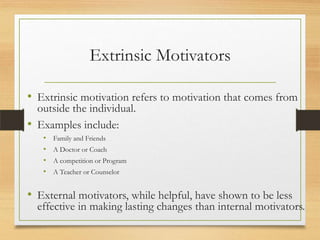 Extrinsic Motivators
• Extrinsic motivation refers to motivation that comes from
outside the individual.
• Examples include:
•
•
•
•

Family and Friends
A Doctor or Coach
A competition or Program
A Teacher or Counselor

• External motivators, while helpful, have shown to be less

effective in making lasting changes than internal motivators.

 