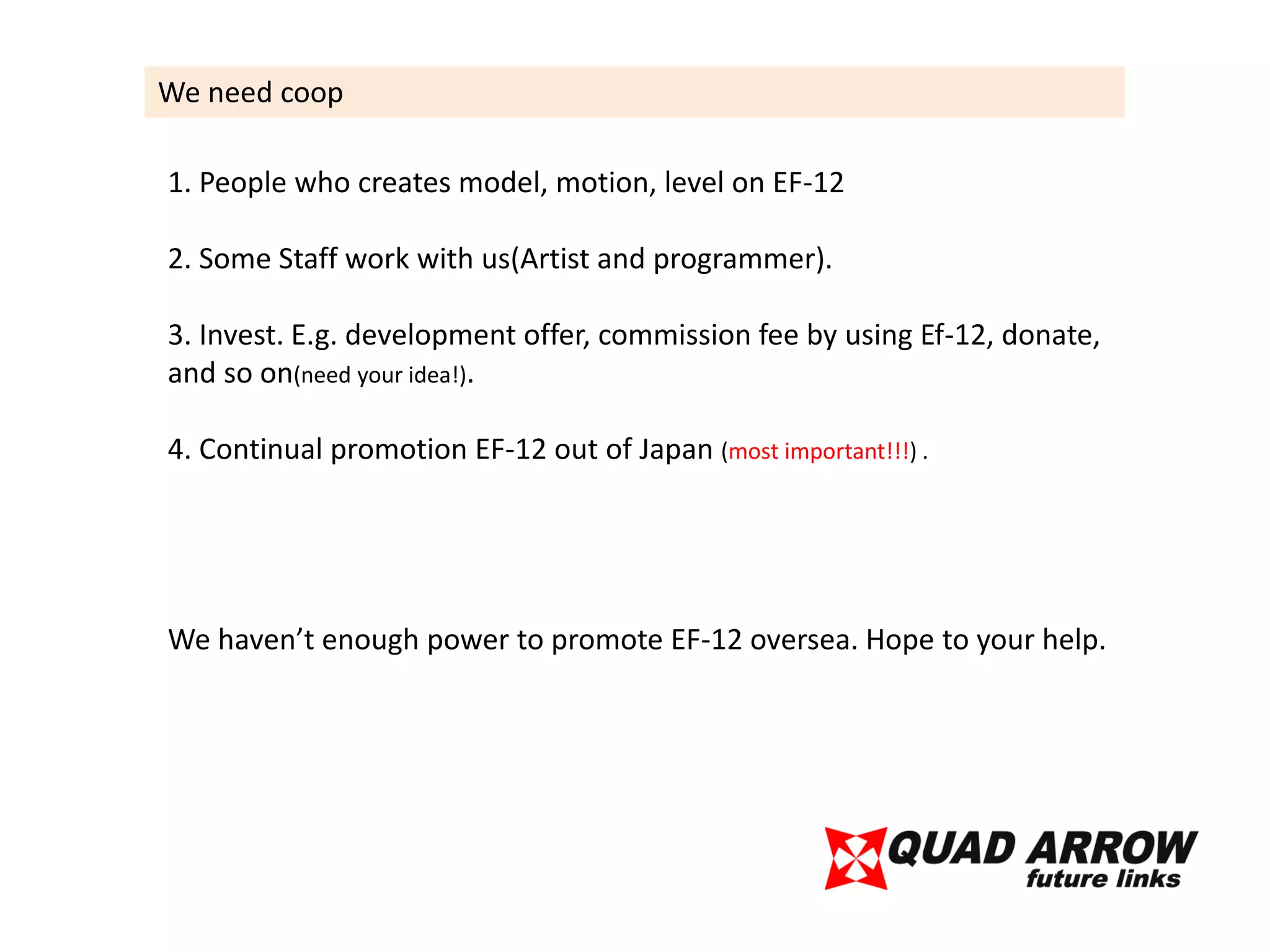 We need coop

1. People who creates model, motion, level on EF-12

2. Some Staff work with us(Artist and programmer).

3. Invest. E.g. development offer, commission fee by using Ef-12, donate,
and so on(need your idea!).

4. Continual promotion EF-12 out of Japan (most important!!!) .




We haven’t enough power to promote EF-12 oversea. Hope to your help.
 